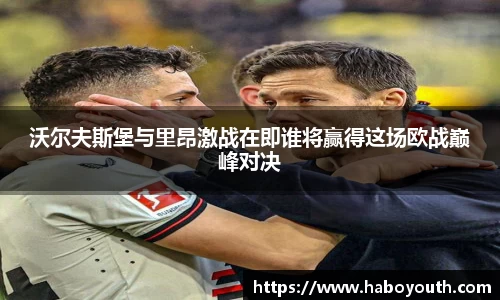 沃尔夫斯堡与里昂激战在即谁将赢得这场欧战巅峰对决