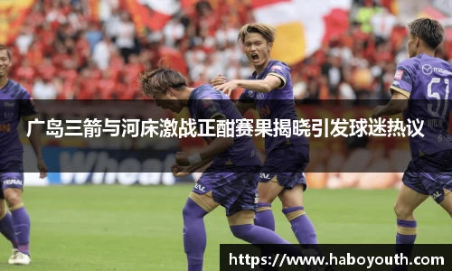 广岛三箭与河床激战正酣赛果揭晓引发球迷热议
