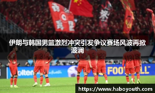 伊朗与韩国男篮激烈冲突引发争议赛场风波再掀波澜